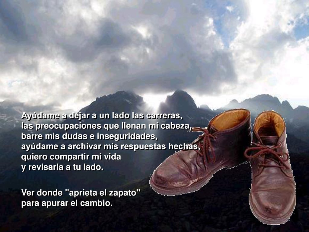 Ayúdame a dejar a un lado las carreras, las preocupaciones que llenan mi cabeza, barre mis dudas e inseguridades, ayúdame a archivar mis respuestas hechas, quiero compartir mi vida y revisarla a tu lado.