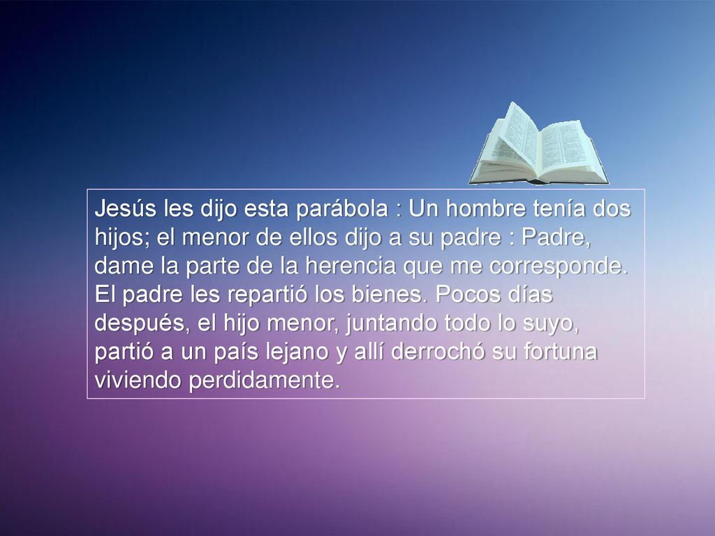 Jesús les dijo esta parábola : Un hombre tenía dos hijos; el menor de ellos dijo a su padre : Padre, dame la parte de la herencia que me corresponde.