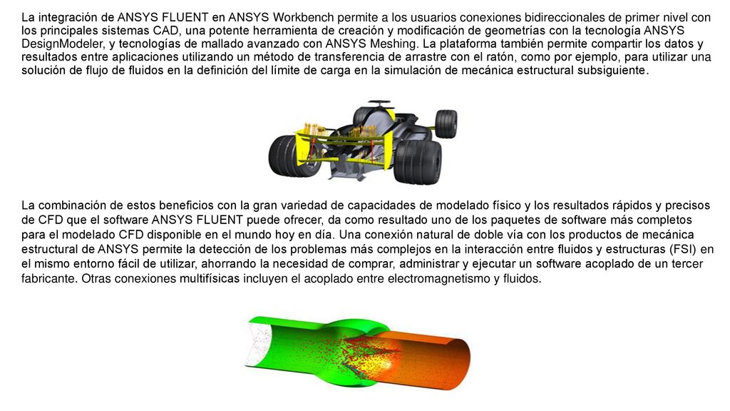 La integración de ANSYS FLUENT en ANSYS Workbench permite a los usuarios conexiones bidireccionales de primer nivel con los principales sistemas CAD, una potente herramienta de creación y modificación de geometrías con la tecnología ANSYS DesignModeler, y tecnologías de mallado avanzado con ANSYS Meshing. La plataforma también permite compartir los datos y resultados entre aplicaciones utilizando un método de transferencia de arrastre con el ratón, como por ejemplo, para utilizar una solución de flujo de fluidos en la definición del límite de carga en la simulación de mecánica estructural subsiguiente.