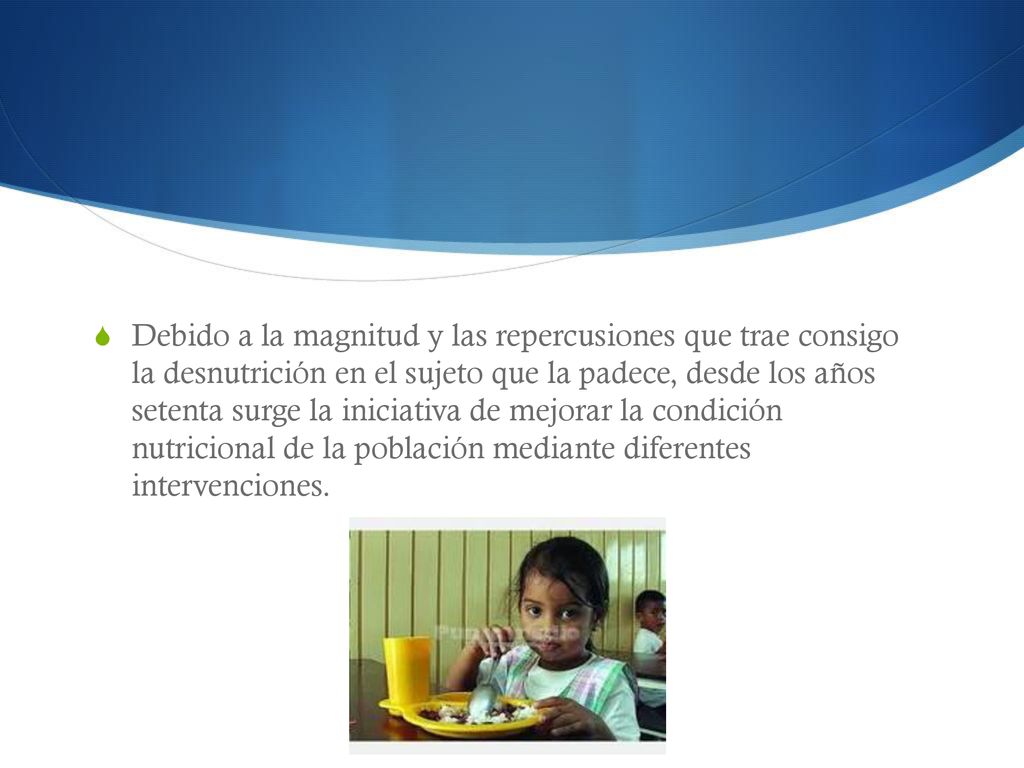 Debido a la magnitud y las repercusiones que trae consigo la desnutrición en el sujeto que la padece, desde los años setenta surge la iniciativa de mejorar la condición nutricional de la población mediante diferentes intervenciones.