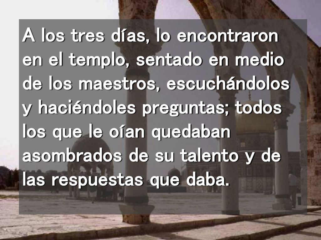 A los tres días, lo encontraron en el templo, sentado en medio de los maestros, escuchándolos y haciéndoles preguntas; todos los que le oían quedaban asombrados de su talento y de las respuestas que daba.