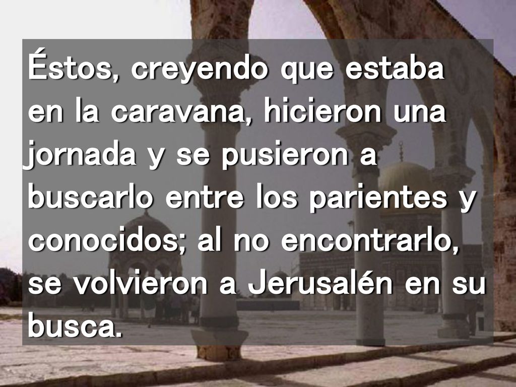 Éstos, creyendo que estaba en la caravana, hicieron una jornada y se pusieron a buscarlo entre los parientes y conocidos; al no encontrarlo, se volvieron a Jerusalén en su busca.