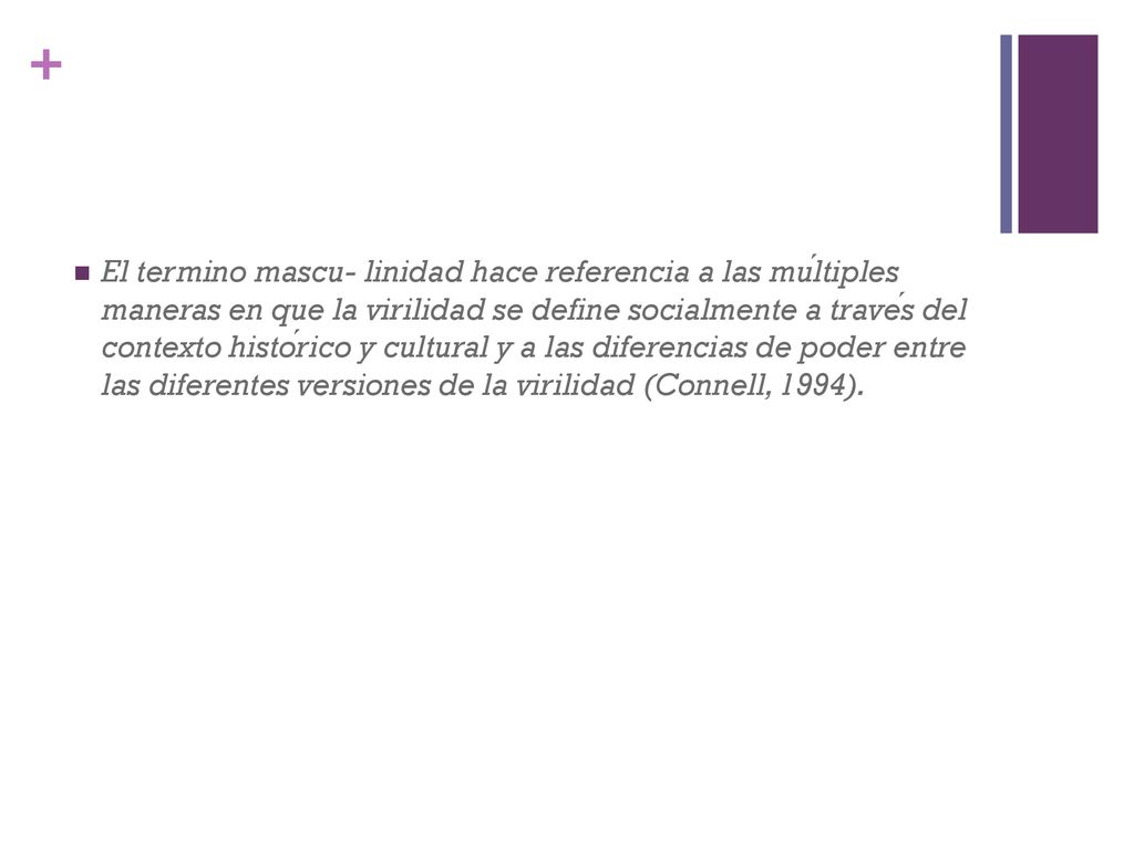 El termino mascu- linidad hace referencia a las múltiples maneras en que la virilidad se define socialmente a través del contexto histórico y cultural y a las diferencias de poder entre las diferentes versiones de la virilidad (Connell, 1994).
