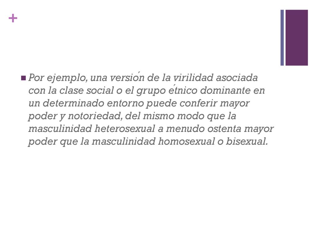 Por ejemplo, una versión de la virilidad asociada con la clase social o el grupo étnico dominante en un determinado entorno puede conferir mayor poder y notoriedad, del mismo modo que la masculinidad heterosexual a menudo ostenta mayor poder que la masculinidad homosexual o bisexual.