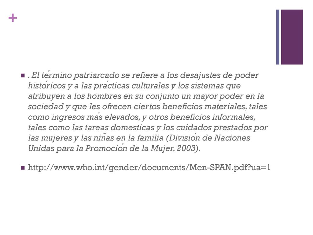 . El término patriarcado se refiere a los desajustes de poder históricos y a las prácticas culturales y los sistemas que atribuyen a los hombres en su conjunto un mayor poder en la sociedad y que les ofrecen ciertos beneficios materiales, tales como ingresos más elevados, y otros beneficios informales, tales como las tareas domesticas y los cuidados prestados por las mujeres y las niñas en la familia (División de Naciones Unidas para la Promoción de la Mujer, 2003).