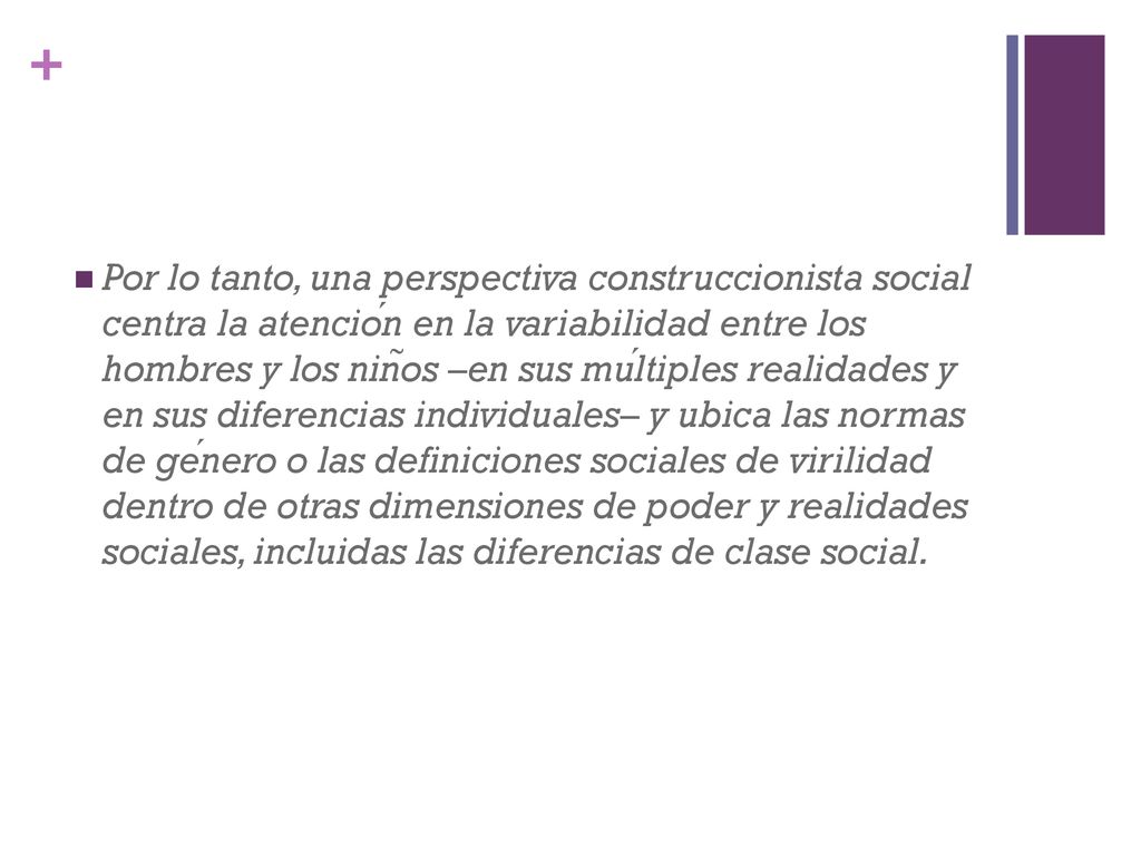 Por lo tanto, una perspectiva construccionista social centra la atención en la variabilidad entre los hombres y los niños –en sus múltiples realidades y en sus diferencias individuales– y ubica las normas de género o las definiciones sociales de virilidad dentro de otras dimensiones de poder y realidades sociales, incluidas las diferencias de clase social.