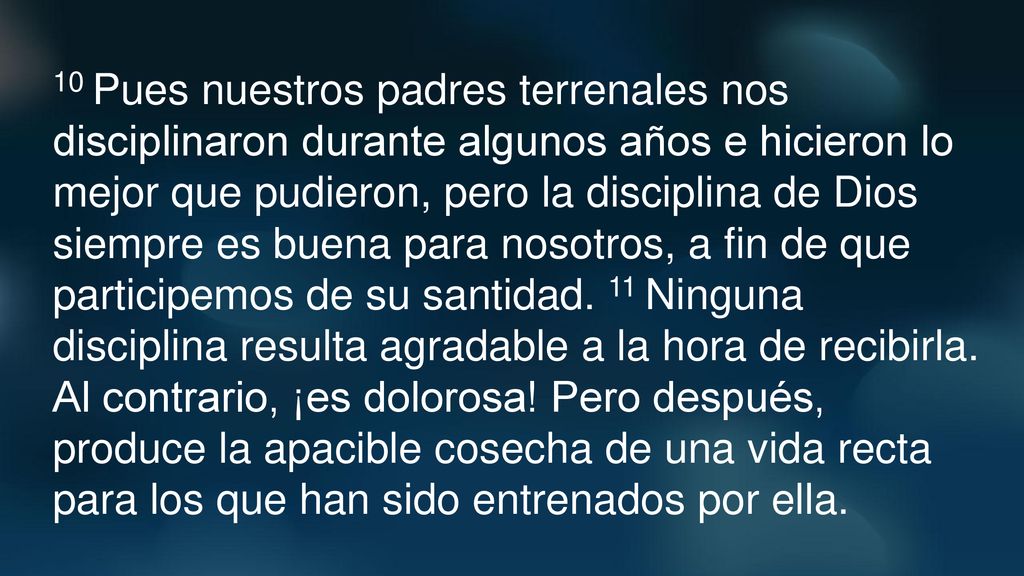 10 Pues nuestros padres terrenales nos disciplinaron durante algunos años e hicieron lo mejor que pudieron, pero la disciplina de Dios siempre es buena para nosotros, a fin de que participemos de su santidad.