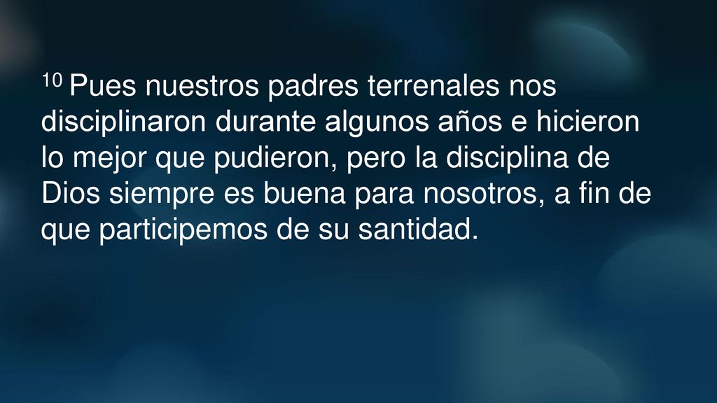 10 Pues nuestros padres terrenales nos disciplinaron durante algunos años e hicieron lo mejor que pudieron, pero la disciplina de Dios siempre es buena para nosotros, a fin de que participemos de su santidad.
