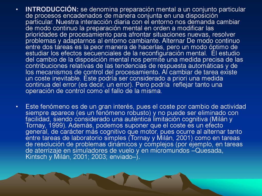 INTRODUCCIÓN: se denomina preparación mental a un conjunto particular de procesos encadenados de manera conjunta en una disposición particular. Nuestra interacción diaria con el entorno nos demanda cambiar de modo continuo la preparación mental en orden a modificar las prioridades de procesamiento para afrontar situaciones nuevas, resolver problemas y adaptarnos al entorno cambiante. Alternar De modo continuo entre dos tareas es la peor manera de hacerlas, pero un modo óptimo de estudiar los efectos secuenciales de la reconfiguración mental. El estudio del cambio de la disposición mental nos permite una medida precisa de las contribuciones relativas de las tendencias de respuesta automáticas y de los mecanismos de control del procesamiento. Al cambiar de tarea existe un coste inevitable. Éste podría ser considerado a priori una medida continua del error (es decir, un error). Pero podría reflejar tanto una operación de control como el fallo de la misma.