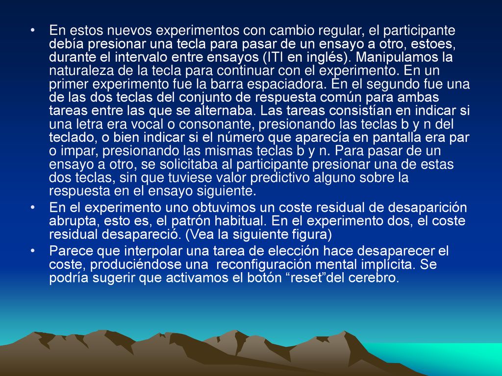 En estos nuevos experimentos con cambio regular, el participante debía presionar una tecla para pasar de un ensayo a otro, estoes, durante el intervalo entre ensayos (ITI en inglés). Manipulamos la naturaleza de la tecla para continuar con el experimento. En un primer experimento fue la barra espaciadora. En el segundo fue una de las dos teclas del conjunto de respuesta común para ambas tareas entre las que se alternaba. Las tareas consistían en indicar si una letra era vocal o consonante, presionando las teclas b y n del teclado, o bien indicar si el número que aparecía en pantalla era par o impar, presionando las mismas teclas b y n. Para pasar de un ensayo a otro, se solicitaba al participante presionar una de estas dos teclas, sin que tuviese valor predictivo alguno sobre la respuesta en el ensayo siguiente.