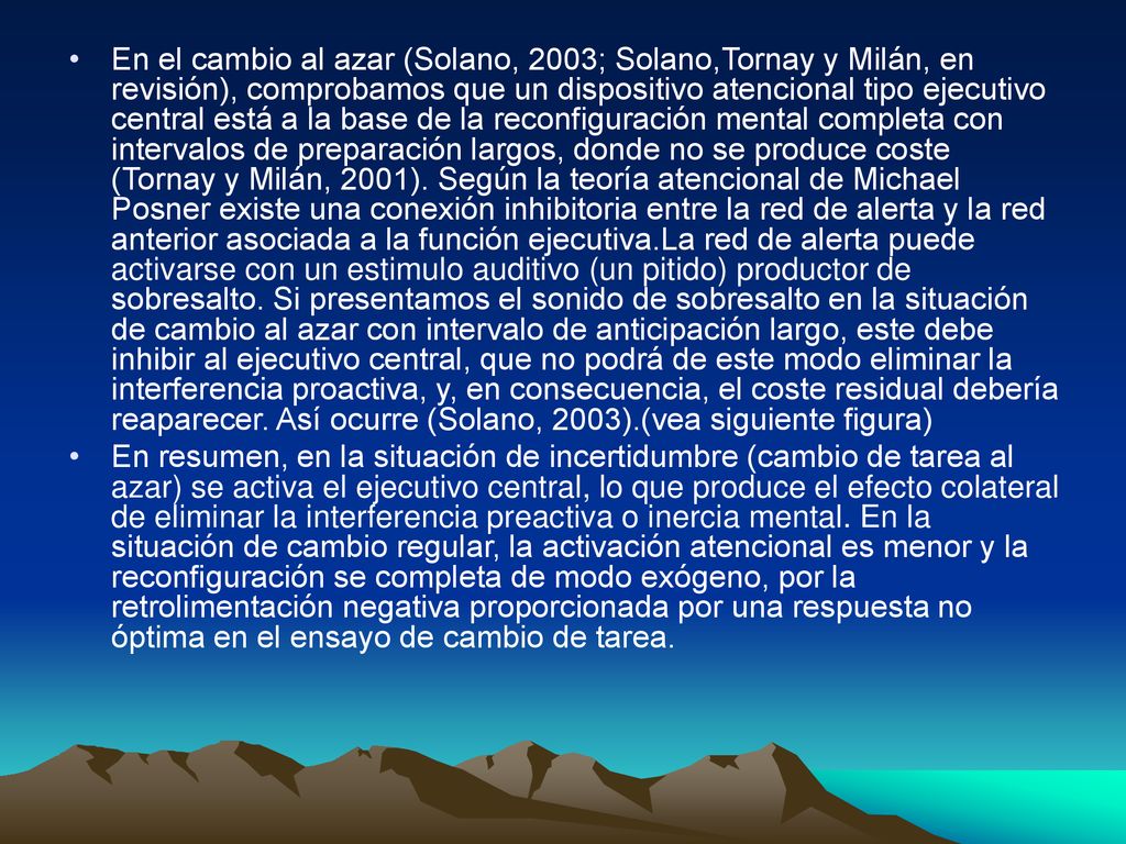 En el cambio al azar (Solano, 2003; Solano,Tornay y Milán, en revisión), comprobamos que un dispositivo atencional tipo ejecutivo central está a la base de la reconfiguración mental completa con intervalos de preparación largos, donde no se produce coste (Tornay y Milán, 2001). Según la teoría atencional de Michael Posner existe una conexión inhibitoria entre la red de alerta y la red anterior asociada a la función ejecutiva.La red de alerta puede activarse con un estimulo auditivo (un pitido) productor de sobresalto. Si presentamos el sonido de sobresalto en la situación de cambio al azar con intervalo de anticipación largo, este debe inhibir al ejecutivo central, que no podrá de este modo eliminar la interferencia proactiva, y, en consecuencia, el coste residual debería reaparecer. Así ocurre (Solano, 2003).(vea siguiente figura)
