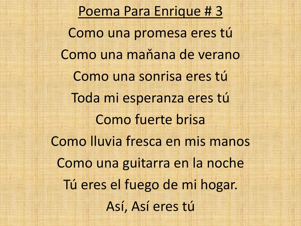 Poema Para Enrique # 3 Como una promesa eres tú Como una maňana de verano Como una sonrisa eres tú Toda mi esperanza eres tú Como fuerte brisa Como lluvia fresca en mis manos Como una guitarra en la noche Tú eres el fuego de mi hogar.