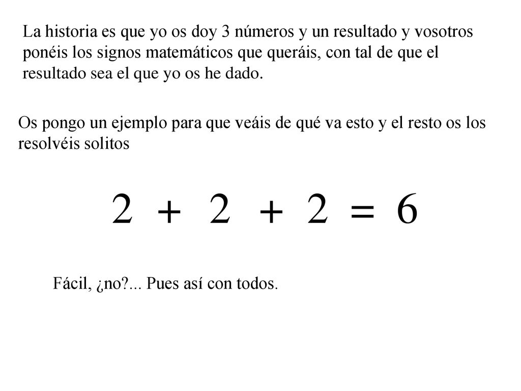 La historia es que yo os doy 3 números y un resultado y vosotros ponéis los signos matemáticos que queráis, con tal de que el resultado sea el que yo os he dado.