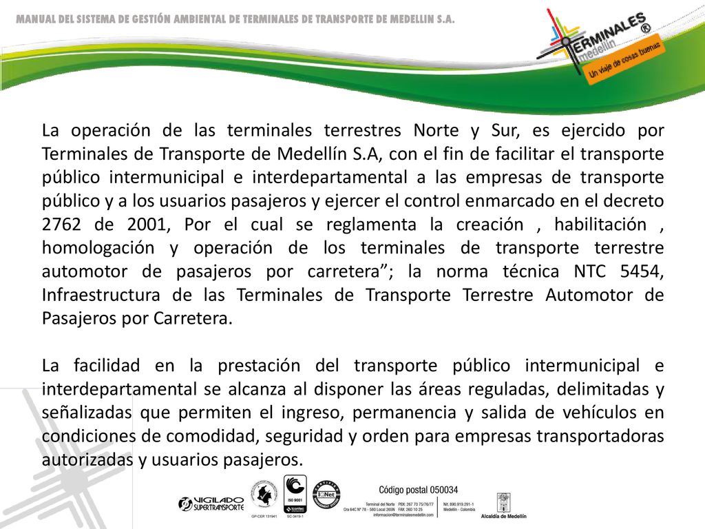 La operación de las terminales terrestres Norte y Sur, es ejercido por Terminales de Transporte de Medellín S.A, con el fin de facilitar el transporte público intermunicipal e interdepartamental a las empresas de transporte público y a los usuarios pasajeros y ejercer el control enmarcado en el decreto 2762 de 2001, Por el cual se reglamenta la creación , habilitación , homologación y operación de los terminales de transporte terrestre automotor de pasajeros por carretera ; la norma técnica NTC 5454, Infraestructura de las Terminales de Transporte Terrestre Automotor de Pasajeros por Carretera.