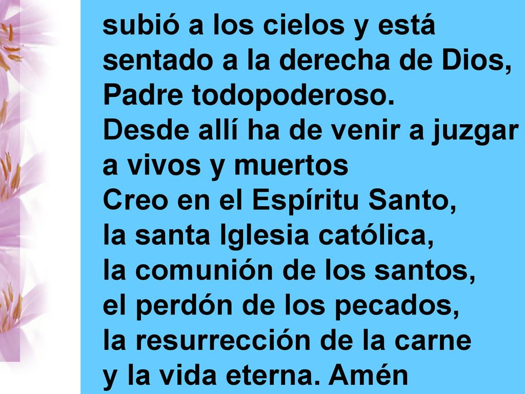 subió a los cielos y está sentado a la derecha de Dios, Padre todopoderoso. Desde allí ha de venir a juzgar a vivos y muertos Creo en el Espíritu Santo, la santa Iglesia católica, la comunión de los santos, el perdón de los pecados, la resurrección de la carne
