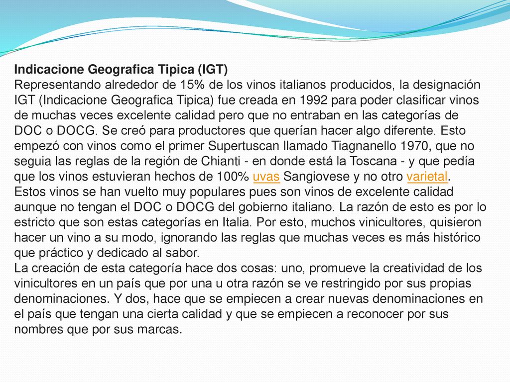 Indicacione Geografica Tipica (IGT) Representando alrededor de 15% de los vinos italianos producidos, la designación IGT (Indicacione Geografica Tipica) fue creada en 1992 para poder clasificar vinos de muchas veces excelente calidad pero que no entraban en las categorías de DOC o DOCG.
