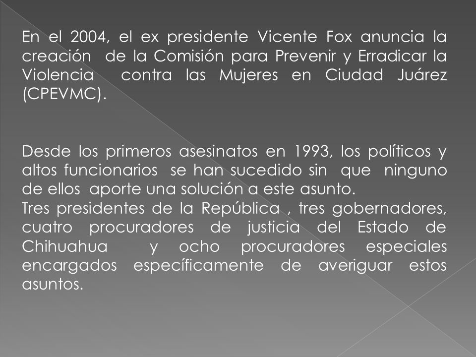En el 2004, el ex presidente Vicente Fox anuncia la creación de la Comisión para Prevenir y Erradicar la Violencia contra las Mujeres en Ciudad Juárez (CPEVMC).