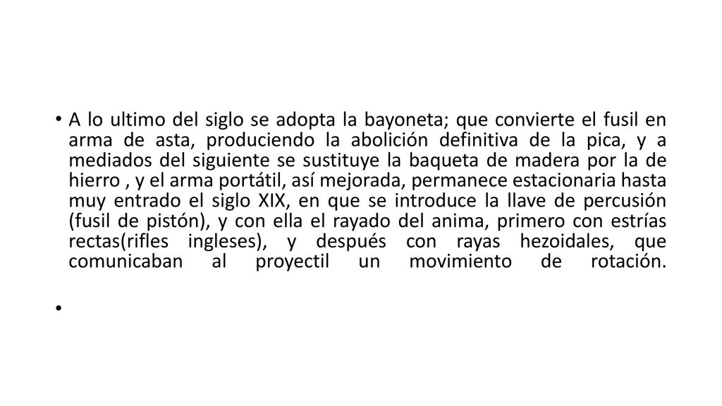 A lo ultimo del siglo se adopta la bayoneta; que convierte el fusil en arma de asta, produciendo la abolición definitiva de la pica, y a mediados del siguiente se sustituye la baqueta de madera por la de hierro , y el arma portátil, así mejorada, permanece estacionaria hasta muy entrado el siglo XIX, en que se introduce la llave de percusión (fusil de pistón), y con ella el rayado del anima, primero con estrías rectas(rifles ingleses), y después con rayas hezoidales, que comunicaban al proyectil un movimiento de rotación.
