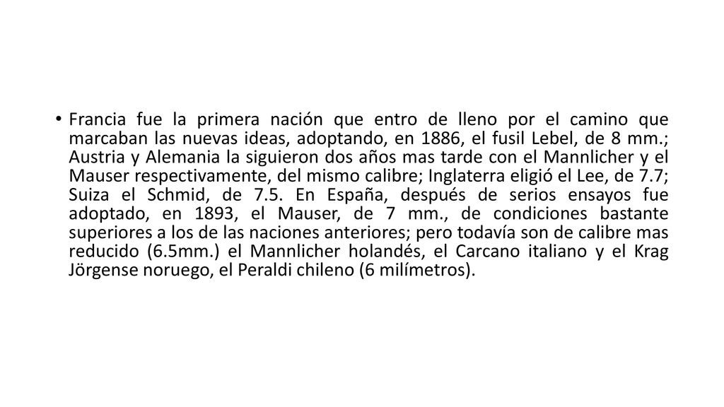 Francia fue la primera nación que entro de lleno por el camino que marcaban las nuevas ideas, adoptando, en 1886, el fusil Lebel, de 8 mm.; Austria y Alemania la siguieron dos años mas tarde con el Mannlicher y el Mauser respectivamente, del mismo calibre; Inglaterra eligió el Lee, de 7.7; Suiza el Schmid, de 7.5.
