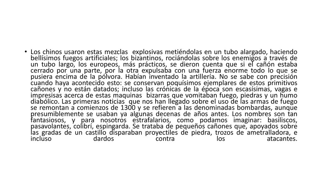 Los chinos usaron estas mezclas explosivas metiéndolas en un tubo alargado, haciendo bellísimos fuegos artificiales; los bizantinos, rociándolas sobre los enemigos a través de un tubo largo, los europeos, más prácticos, se dieron cuenta que si el cañón estaba cerrado por una parte, por la otra expulsaba con una fuerza enorme todo lo que se pusiera encima de la pólvora.