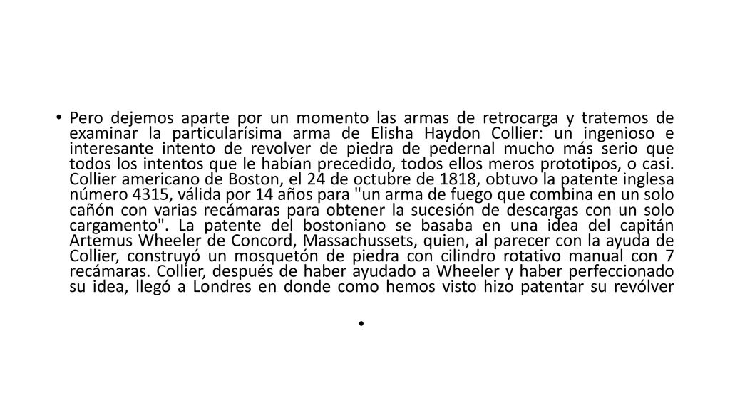 Pero dejemos aparte por un momento las armas de retrocarga y tratemos de examinar la particularísima arma de Elisha Haydon Collier: un ingenioso e interesante intento de revolver de piedra de pedernal mucho más serio que todos los intentos que le habían precedido, todos ellos meros prototipos, o casi.