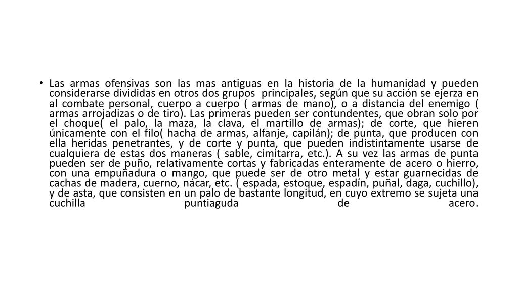 Las armas ofensivas son las mas antiguas en la historia de la humanidad y pueden considerarse divididas en otros dos grupos principales, según que su acción se ejerza en al combate personal, cuerpo a cuerpo ( armas de mano), o a distancia del enemigo ( armas arrojadizas o de tiro).