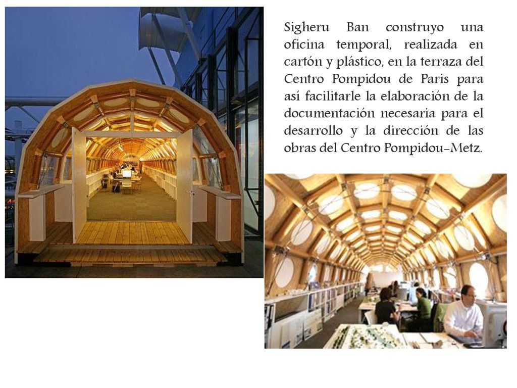 Sigheru Ban construyo una oficina temporal, realizada en cartón y plástico, en la terraza del Centro Pompidou de Paris para así facilitarle la elaboración de la documentación necesaria para el desarrollo y la dirección de las obras del Centro Pompidou-Metz.