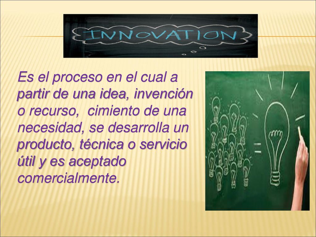 Es el proceso en el cual a partir de una idea, invención o recurso, cimiento de una necesidad, se desarrolla un producto, técnica o servicio útil y es aceptado comercialmente.
