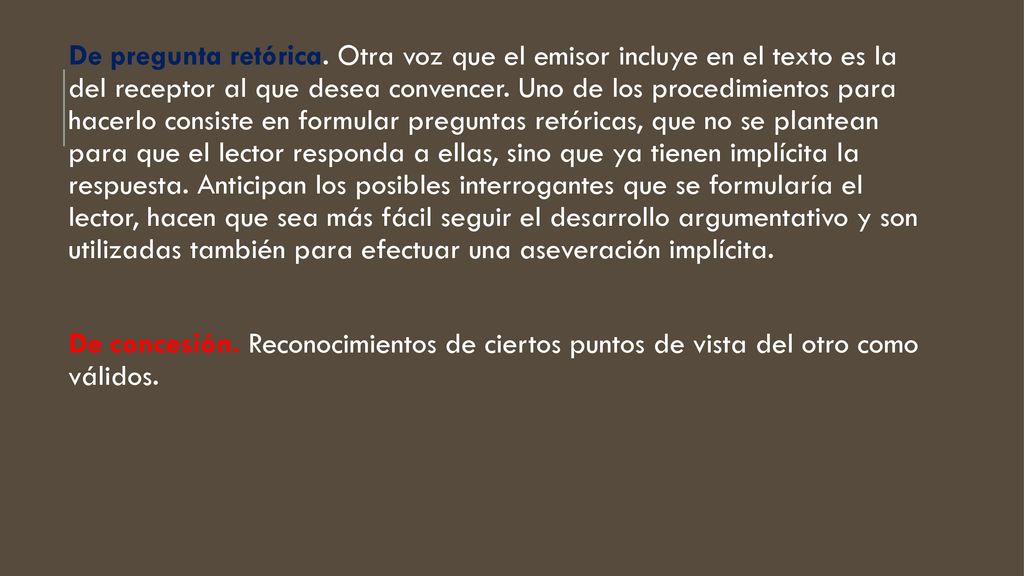 De pregunta retórica. Otra voz que el emisor incluye en el texto es la del receptor al que desea convencer. Uno de los procedimientos para hacerlo consiste en formular preguntas retóricas, que no se plantean para que el lector responda a ellas, sino que ya tienen implícita la respuesta. Anticipan los posibles interrogantes que se formularía el lector, hacen que sea más fácil seguir el desarrollo argumentativo y son utilizadas también para efectuar una aseveración implícita.