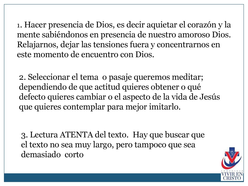 1. Hacer presencia de Dios, es decir aquietar el corazón y la mente sabiéndonos en presencia de nuestro amoroso Dios. Relajarnos, dejar las tensiones fuera y concentrarnos en este momento de encuentro con Dios.