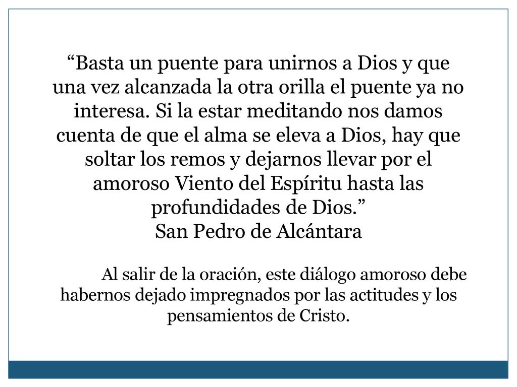 Basta un puente para unirnos a Dios y que una vez alcanzada la otra orilla el puente ya no interesa. Si la estar meditando nos damos cuenta de que el alma se eleva a Dios, hay que soltar los remos y dejarnos llevar por el amoroso Viento del Espíritu hasta las profundidades de Dios.