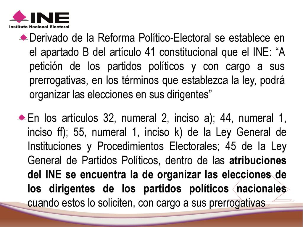 Derivado de la Reforma Político-Electoral se establece en el apartado B del artículo 41 constitucional que el INE: A petición de los partidos políticos y con cargo a sus prerrogativas, en los términos que establezca la ley, podrá organizar las elecciones en sus dirigentes