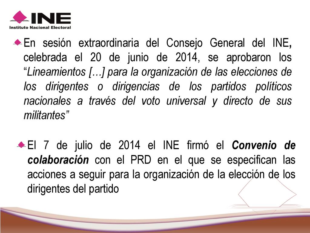 En sesión extraordinaria del Consejo General del INE, celebrada el 20 de junio de 2014, se aprobaron los Lineamientos […] para la organización de las elecciones de los dirigentes o dirigencias de los partidos políticos nacionales a través del voto universal y directo de sus militantes