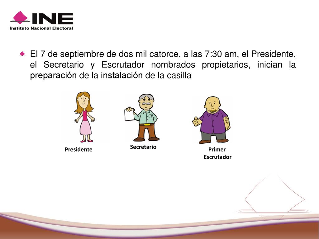 El 7 de septiembre de dos mil catorce, a las 7:30 am, el Presidente, el Secretario y Escrutador nombrados propietarios, inician la preparación de la instalación de la casilla