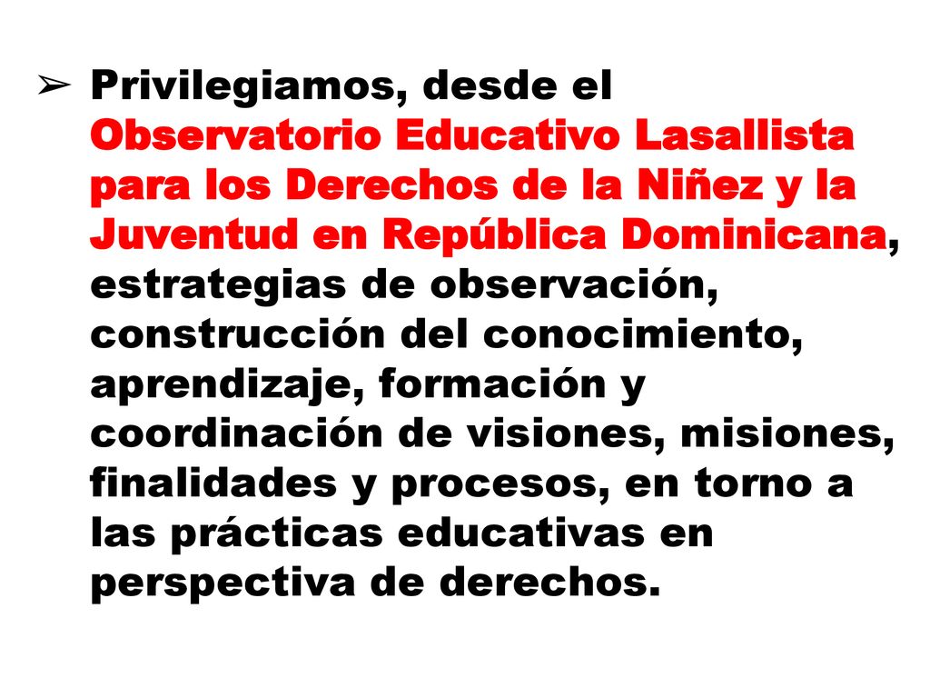 Privilegiamos, desde el Observatorio Educativo Lasallista para los Derechos de la Niñez y la Juventud en República Dominicana, estrategias de observación, construcción del conocimiento, aprendizaje, formación y coordinación de visiones, misiones, finalidades y procesos, en torno a las prácticas educativas en perspectiva de derechos.