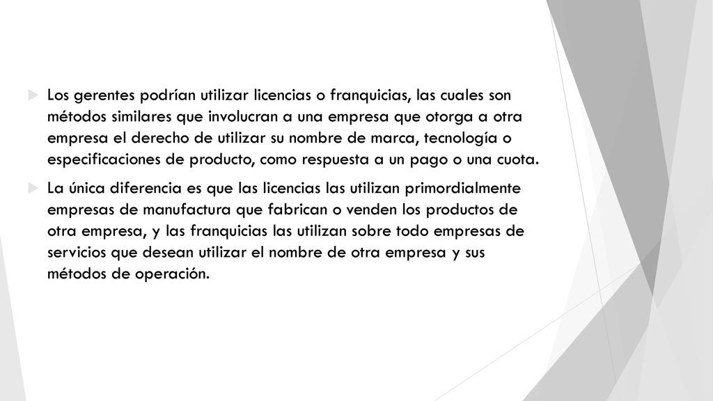 Los gerentes podrían utilizar licencias o franquicias, las cuales son métodos similares que involucran a una empresa que otorga a otra empresa el derecho de utilizar su nombre de marca, tecnología o especificaciones de producto, como respuesta a un pago o una cuota.