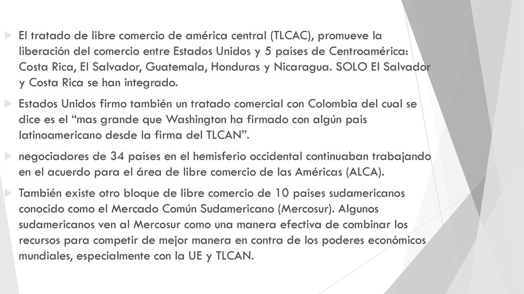 El tratado de libre comercio de américa central (TLCAC), promueve la liberación del comercio entre Estados Unidos y 5 países de Centroamérica: Costa Rica, El Salvador, Guatemala, Honduras y Nicaragua. SOLO El Salvador y Costa Rica se han integrado.