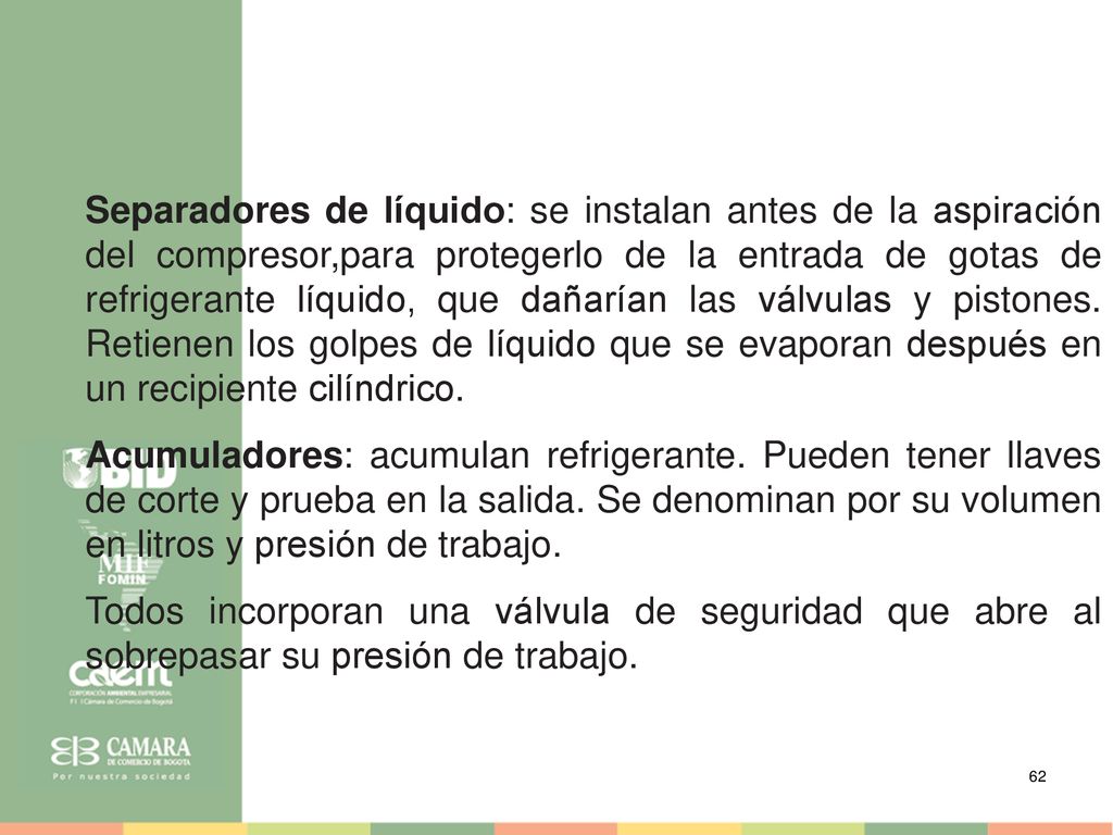 Separadores de líquido: se instalan antes de la aspiración del compresor,para protegerlo de la entrada de gotas de refrigerante líquido, que dañarían las válvulas y pistones. Retienen los golpes de líquido que se evaporan después en un recipiente cilíndrico.