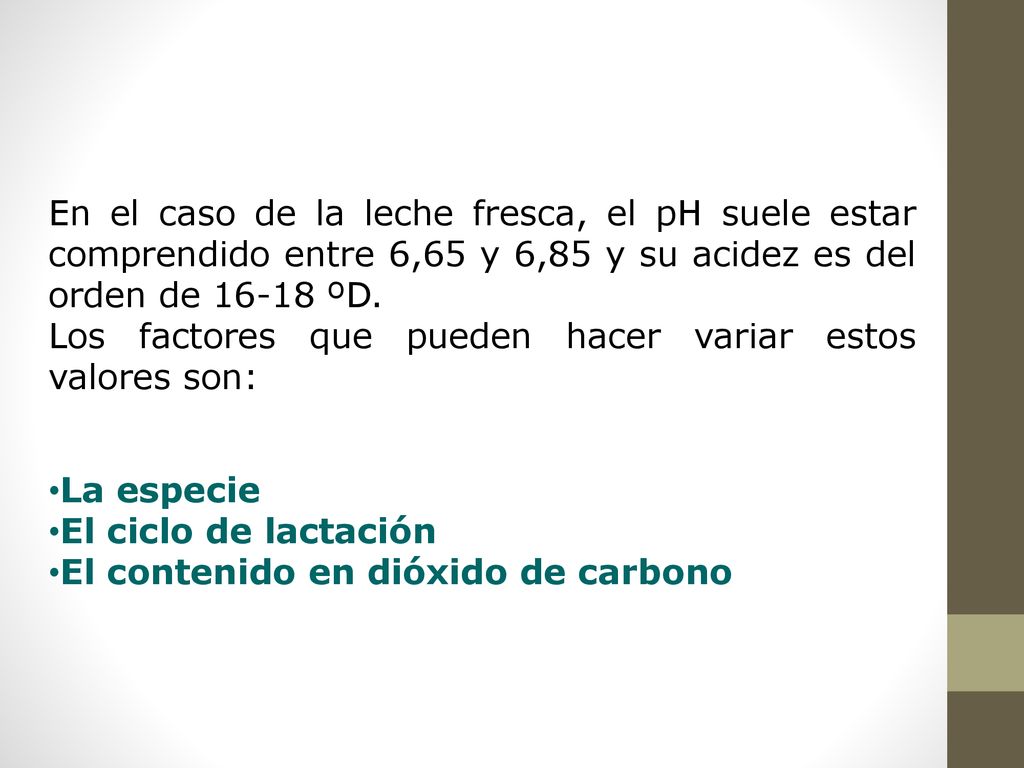 En el caso de la leche fresca, el pH suele estar comprendido entre 6,65 y 6,85 y su acidez es del orden de ºD.