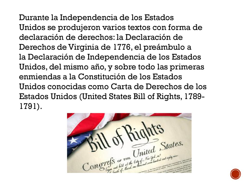Durante la Independencia de los Estados Unidos se produjeron varios textos con forma de declaración de derechos: la Declaración de Derechos de Virginia de 1776, el preámbulo a la Declaración de Independencia de los Estados Unidos, del mismo año, y sobre todo las primeras enmiendas a la Constitución de los Estados Unidos conocidas como Carta de Derechos de los Estados Unidos (United States Bill of Rights, ).