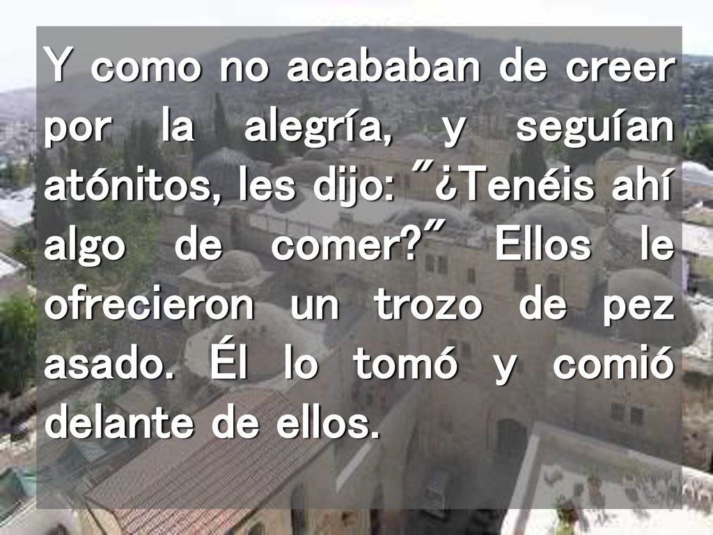 Y como no acababan de creer por la alegría, y seguían atónitos, les dijo: ¿Tenéis ahí algo de comer Ellos le ofrecieron un trozo de pez asado.