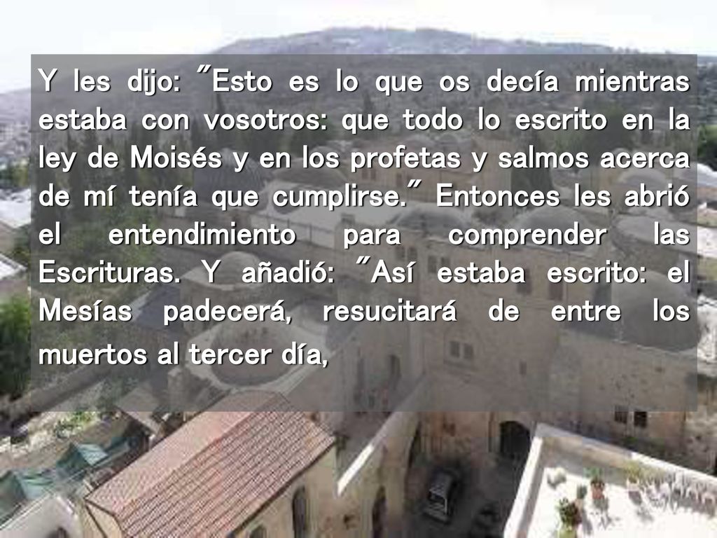 Y les dijo: Esto es lo que os decía mientras estaba con vosotros: que todo lo escrito en la ley de Moisés y en los profetas y salmos acerca de mí tenía que cumplirse. Entonces les abrió el entendimiento para comprender las Escrituras.