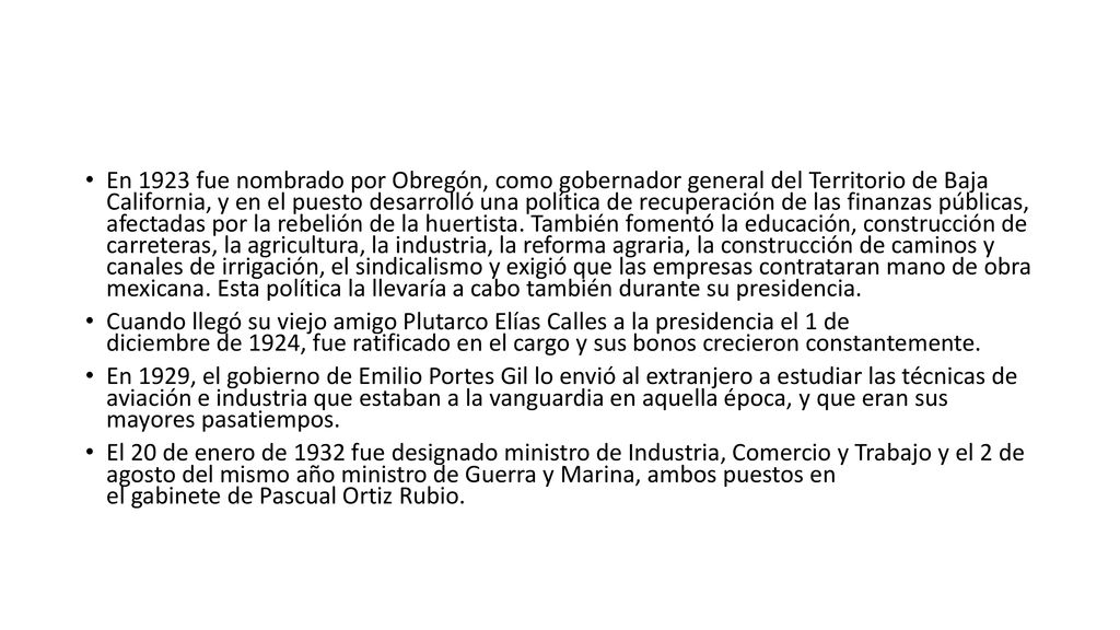 En 1923 fue nombrado por Obregón, como gobernador general del Territorio de Baja California, y en el puesto desarrolló una política de recuperación de las finanzas públicas, afectadas por la rebelión de la huertista. También fomentó la educación, construcción de carreteras, la agricultura, la industria, la reforma agraria, la construcción de caminos y canales de irrigación, el sindicalismo y exigió que las empresas contrataran mano de obra mexicana. Esta política la llevaría a cabo también durante su presidencia.