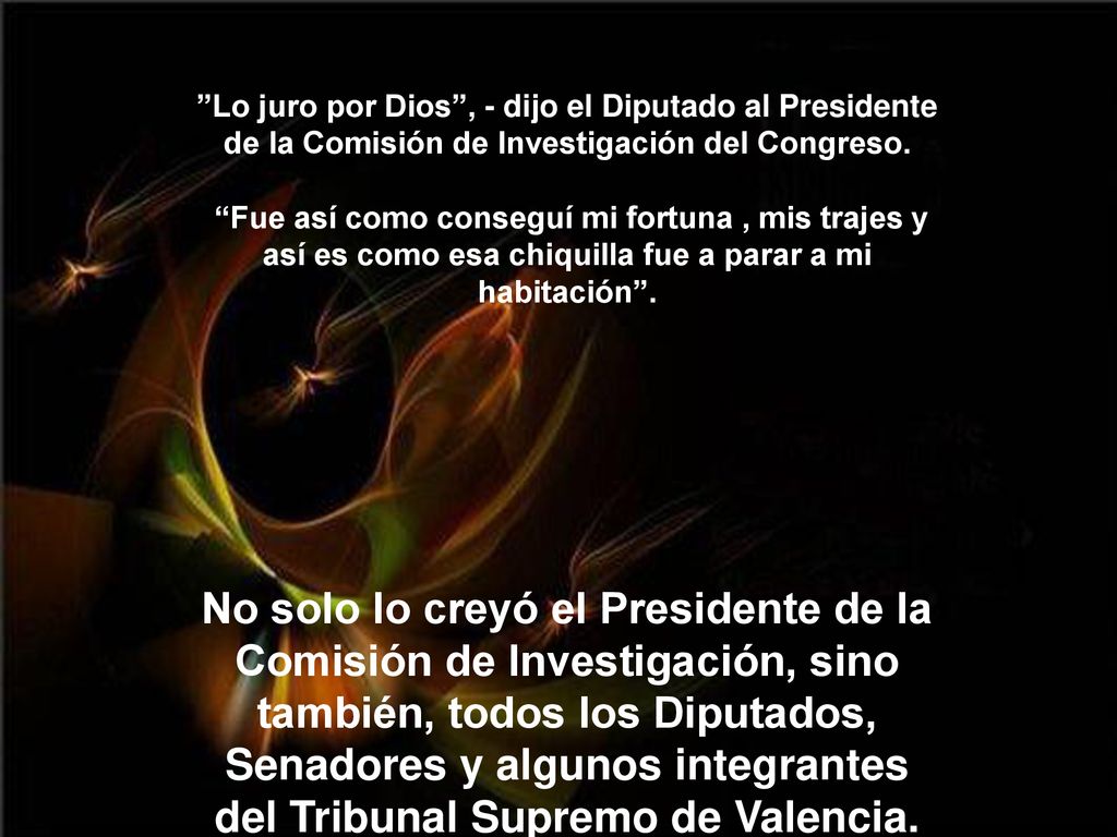 Lo juro por Dios , - dijo el Diputado al Presidente de la Comisión de Investigación del Congreso. Fue así como conseguí mi fortuna , mis trajes y así es como esa chiquilla fue a parar a mi habitación .