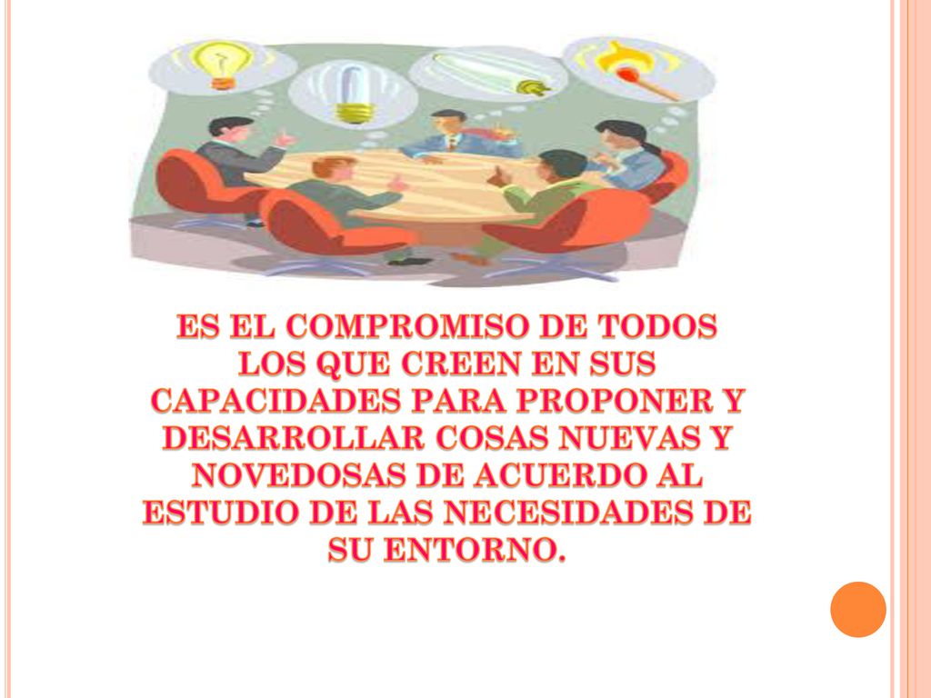 ES EL COMPROMISO DE TODOS LOS QUE CREEN EN SUS CAPACIDADES PARA PROPONER Y DESARROLLAR COSAS NUEVAS Y NOVEDOSAS DE ACUERDO AL ESTUDIO DE LAS NECESIDADES DE SU ENTORNO.