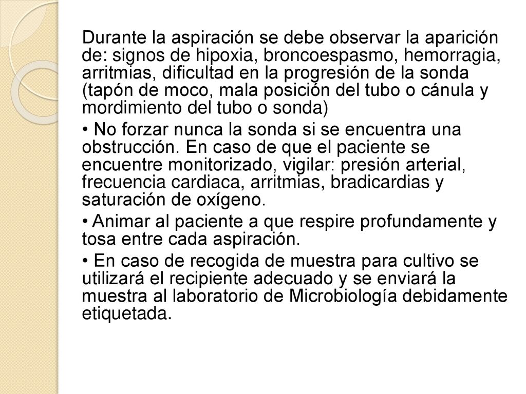 Durante la aspiración se debe observar la aparición de: signos de hipoxia, broncoespasmo, hemorragia, arritmias, dificultad en la progresión de la sonda (tapón de moco, mala posición del tubo o cánula y mordimiento del tubo o sonda)