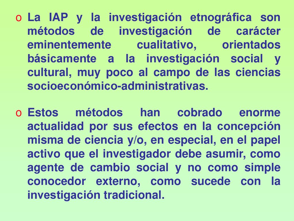 La IAP y la investigación etnográfica son métodos de investigación de carácter eminentemente cualitativo, orientados básicamente a la investigación social y cultural, muy poco al campo de las ciencias socioeconómico-administrativas.