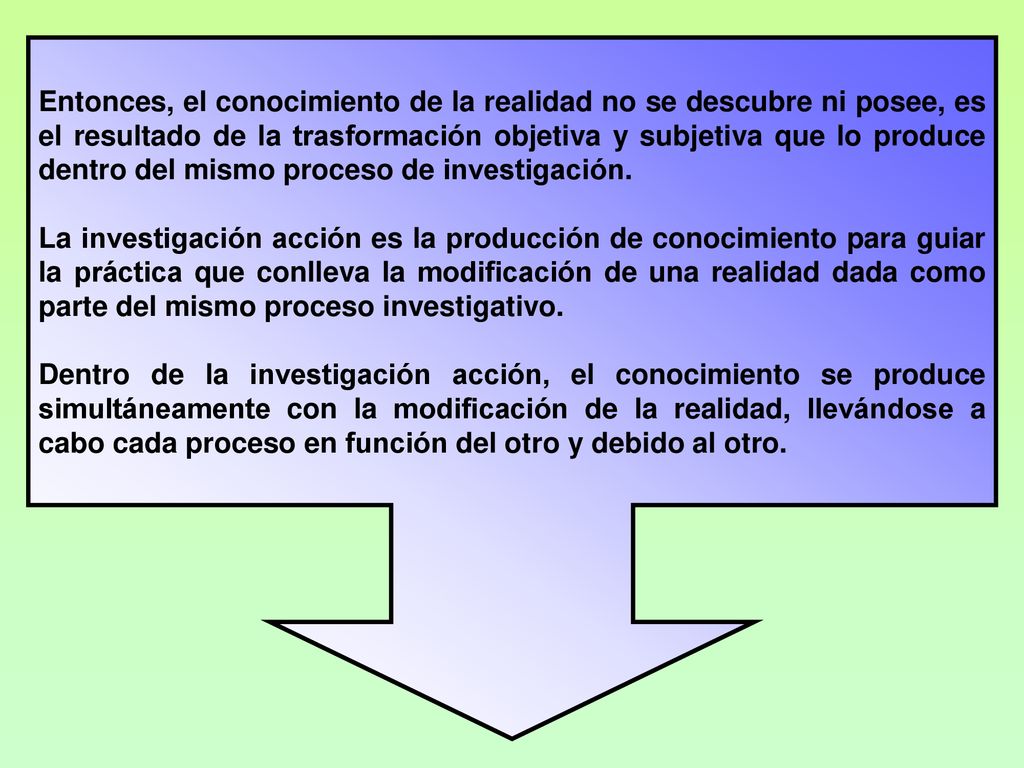 Entonces, el conocimiento de la realidad no se descubre ni posee, es el resultado de la trasformación objetiva y subjetiva que lo produce dentro del mismo proceso de investigación.