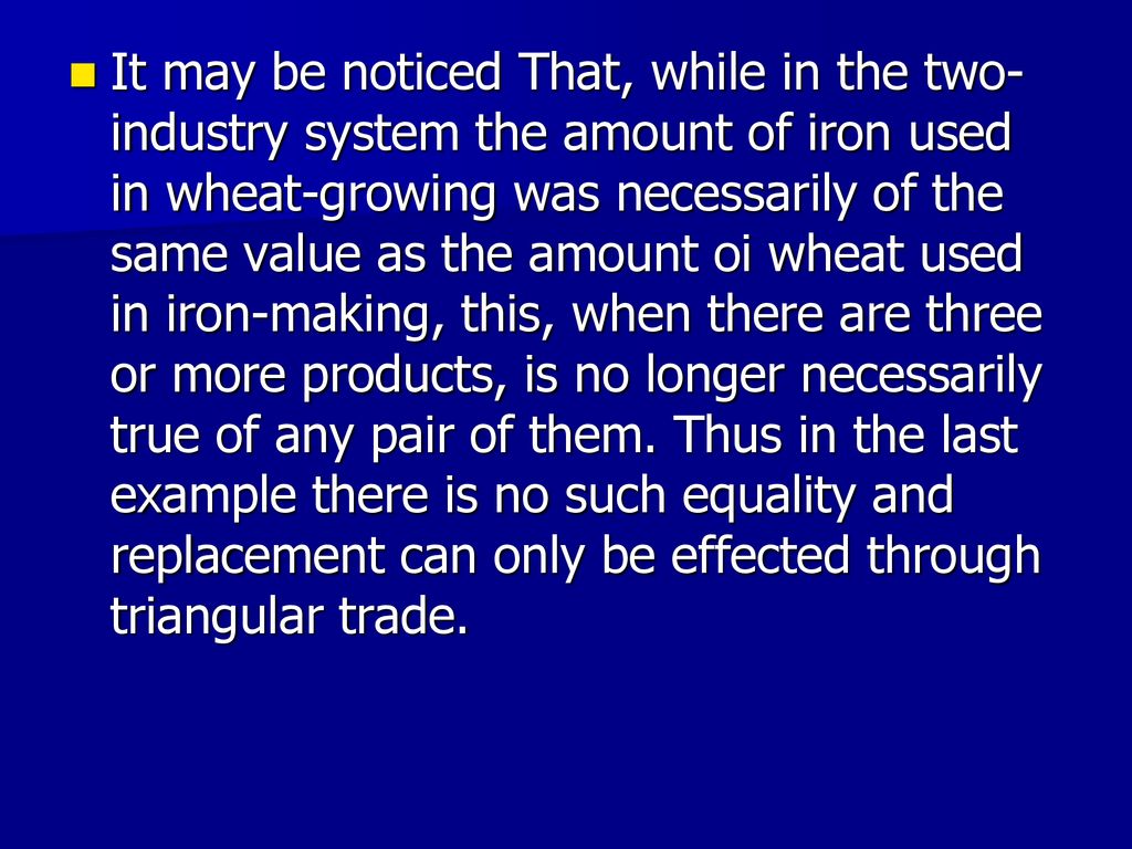 It may be noticed That, while in the two-industry system the amount of iron used in wheat-growing was necessarily of the same value as the amount oi wheat used in iron-making, this, when there are three or more products, is no longer necessarily true of any pair of them.