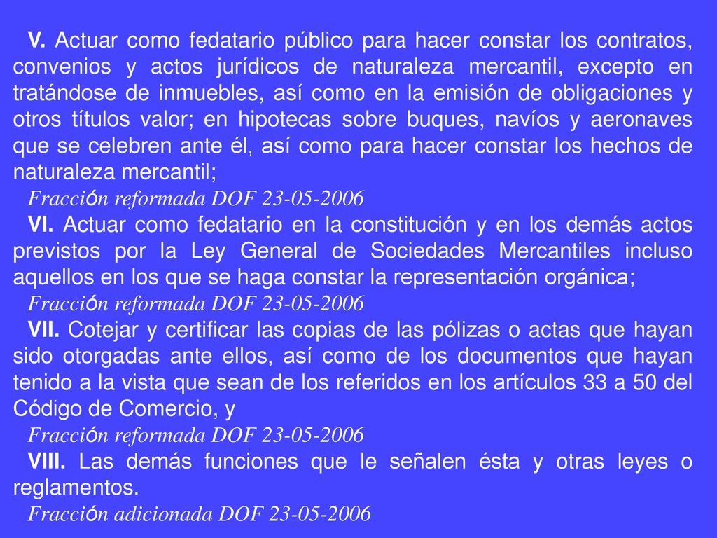 V. Actuar como fedatario público para hacer constar los contratos, convenios y actos jurídicos de naturaleza mercantil, excepto en tratándose de inmuebles, así como en la emisión de obligaciones y otros títulos valor; en hipotecas sobre buques, navíos y aeronaves que se celebren ante él, así como para hacer constar los hechos de naturaleza mercantil;